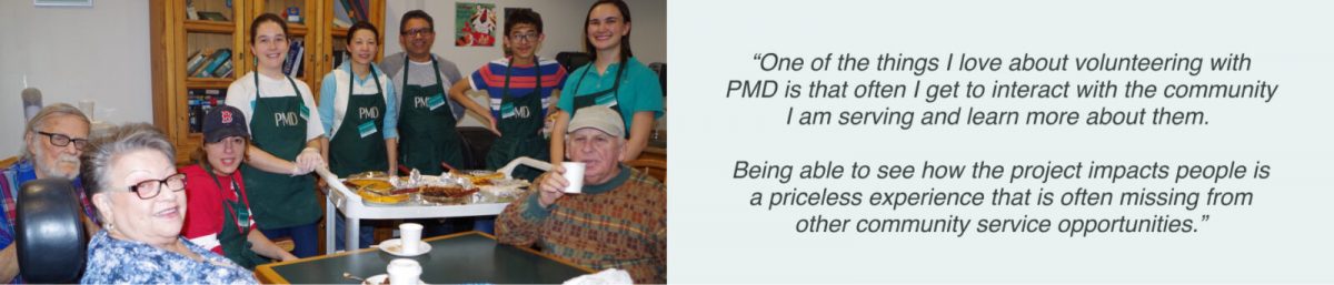 6 PMD volunteers wearing PMD badges and aprons with 3 residents from an elderly supportive housing home in Boston. The residents have finished the meal, seated at the table. The volunteers are standing by the cart of food that has been served. The image also contains a volunteer quote stating “One of the things I love about volunteering with PMD is that often I get to interact with the community I am serving and learn more about them. Being able to see how the project impacts people is a priceless experience that is often missing from other community service opportunities.”